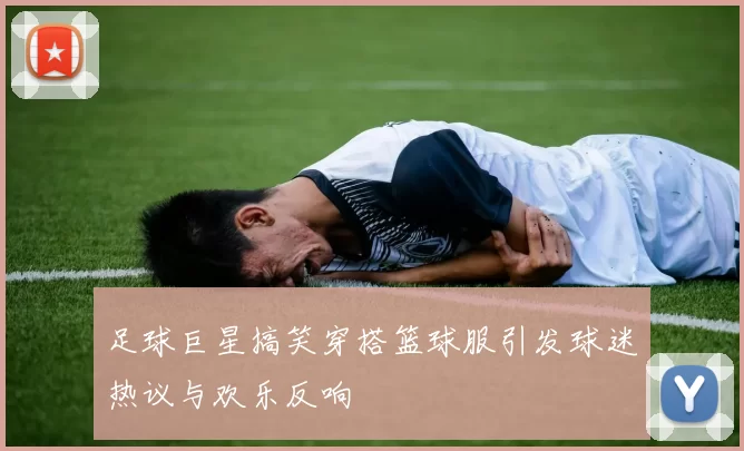足球巨星搞笑穿搭篮球服引发球迷热议与欢乐反响