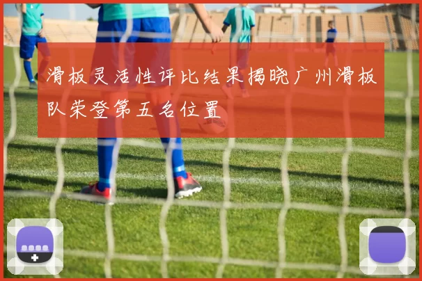 滑板灵活性评比结果揭晓广州滑板队荣登第五名位置