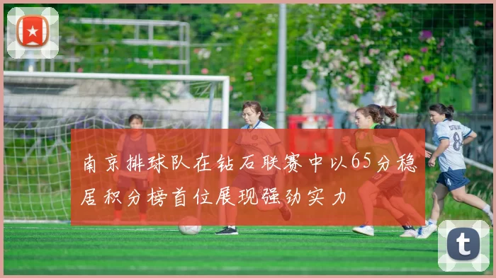 南京排球队在钻石联赛中以65分稳居积分榜首位展现强劲实力