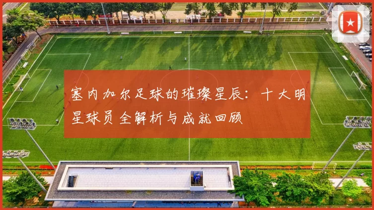 塞内加尔足球的璀璨星辰：十大明星球员全解析与成就回顾
