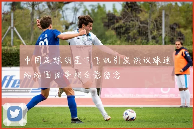 中国足球明星下飞机引发热议球迷纷纷围堵争相合影留念