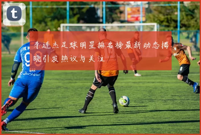 李连杰足球明星排名榜最新动态揭晓引发热议与关注