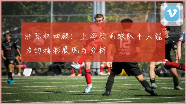 洲际杯回顾：上海羽毛球队个人能力的精彩展现与分析