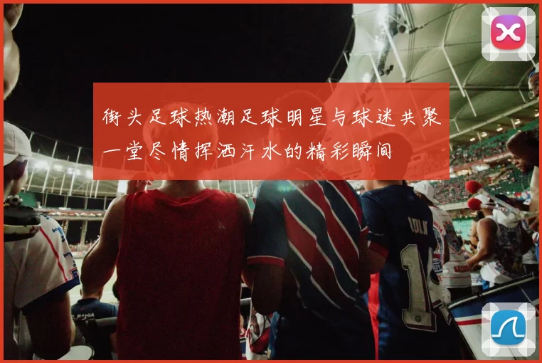 街头足球热潮足球明星与球迷共聚一堂尽情挥洒汗水的精彩瞬间