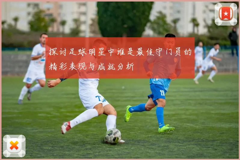 探讨足球明星中谁是最佳守门员的精彩表现与成就分析