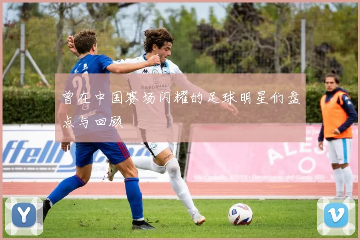 曾在中国赛场闪耀的足球明星们盘点与回顾
