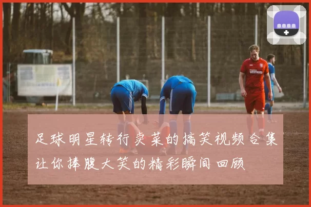 足球明星转行卖菜的搞笑视频合集让你捧腹大笑的精彩瞬间回顾