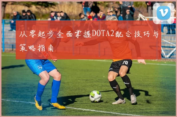 从零起步全面掌握DOTA2配合技巧与策略指南