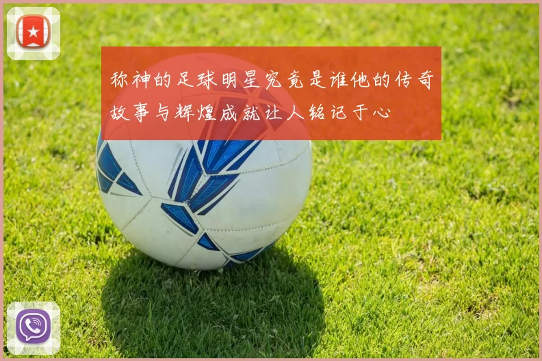称神的足球明星究竟是谁他的传奇故事与辉煌成就让人铭记于心