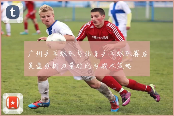 广州乒乓球队与北京乒乓球队赛后复盘分析力量对比与战术策略