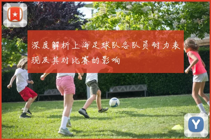深度解析上海足球队各队员耐力表现及其对比赛的影响