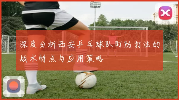 深度分析西安乒乓球队盯防打法的战术特点与应用策略