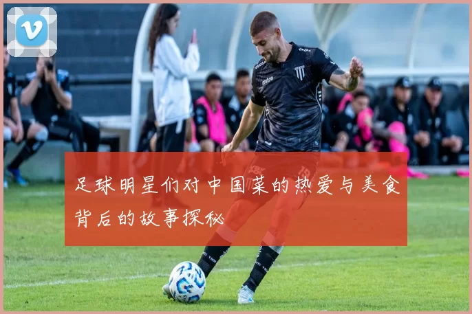足球明星们对中国菜的热爱与美食背后的故事探秘