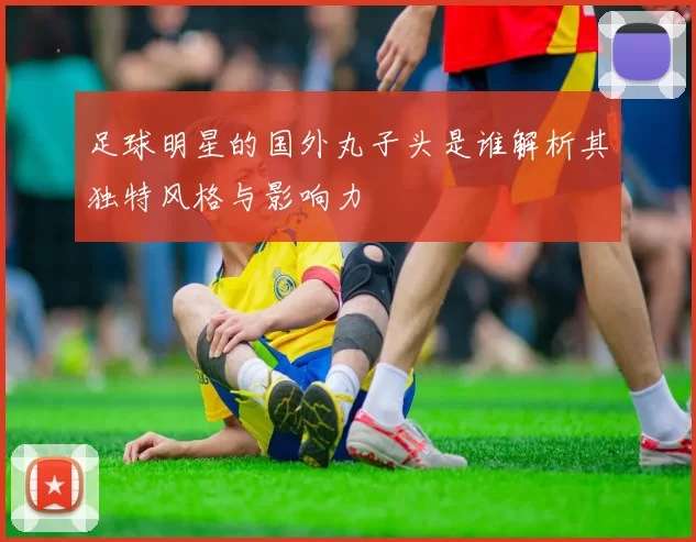 足球明星的国外丸子头是谁解析其独特风格与影响力