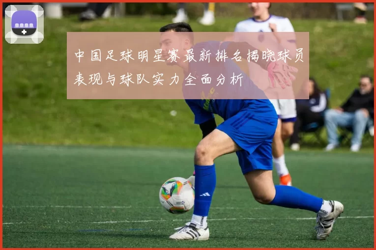 中国足球明星赛最新排名揭晓球员表现与球队实力全面分析