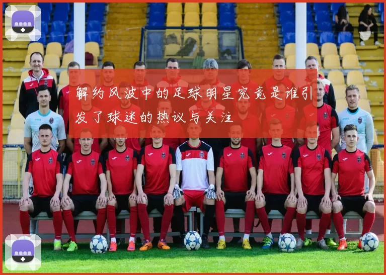 解约风波中的足球明星究竟是谁引发了球迷的热议与关注