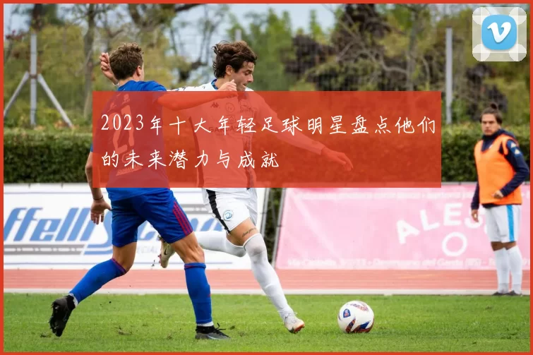 2023年十大年轻足球明星盘点他们的未来潜力与成就