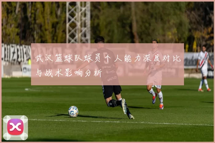 武汉篮球队球员个人能力深度对比与战术影响分析