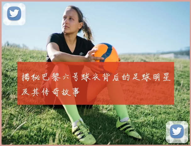 揭秘巴黎六号球衣背后的足球明星及其传奇故事
