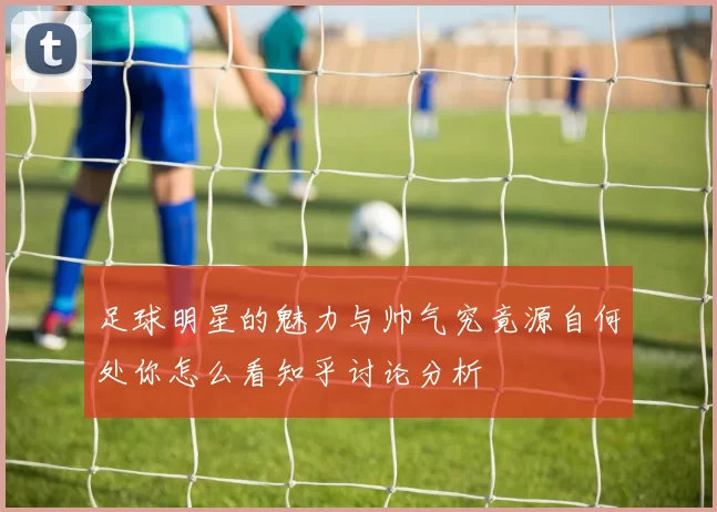 足球明星的魅力与帅气究竟源自何处你怎么看知乎讨论分析