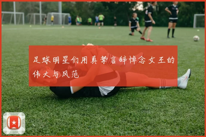 足球明星们用真挚言辞悼念女王的伟大与风范