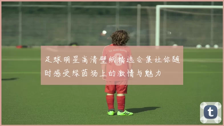 足球明星高清壁纸精选合集让你随时感受绿茵场上的激情与魅力