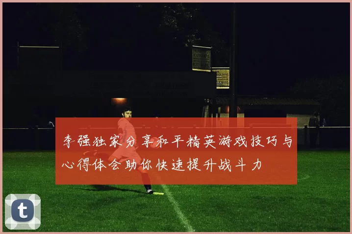 李强独家分享和平精英游戏技巧与心得体会助你快速提升战斗力