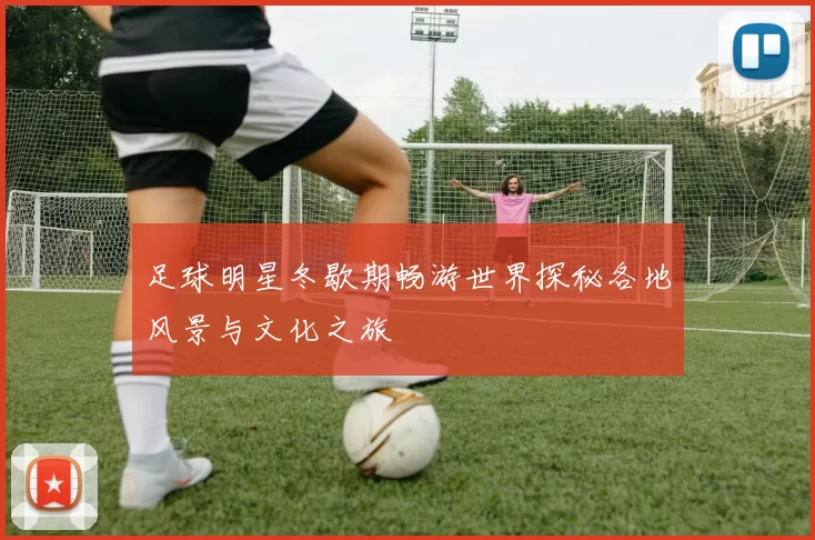 足球明星冬歇期畅游世界探秘各地风景与文化之旅