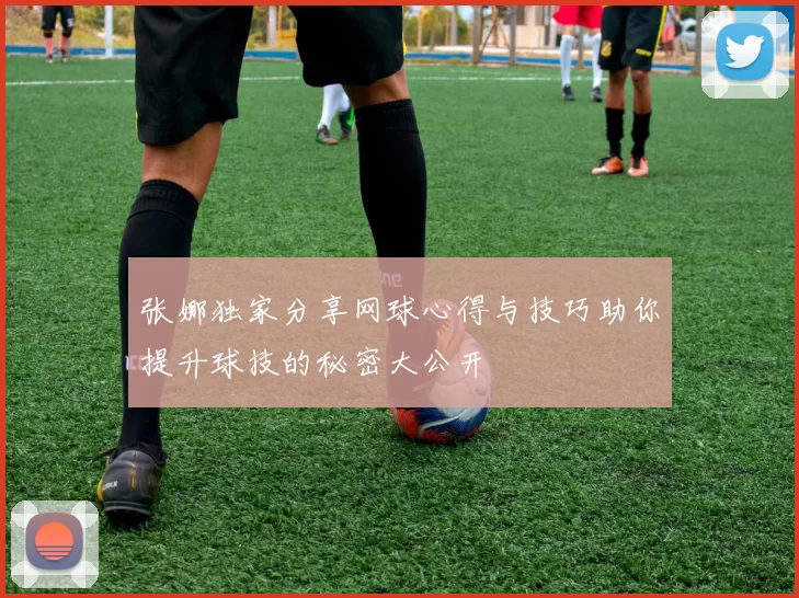 张娜独家分享网球心得与技巧助你提升球技的秘密大公开