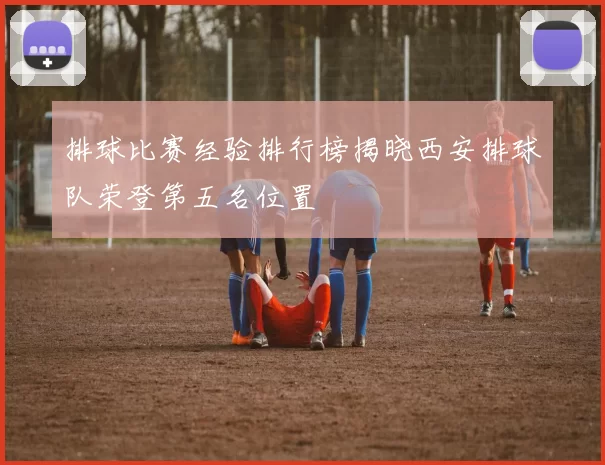 排球比赛经验排行榜揭晓西安排球队荣登第五名位置