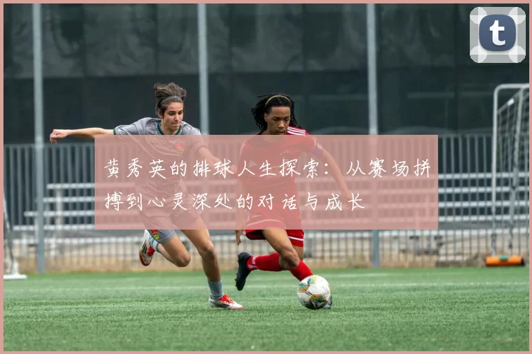 黄秀英的排球人生探索：从赛场拼搏到心灵深处的对话与成长