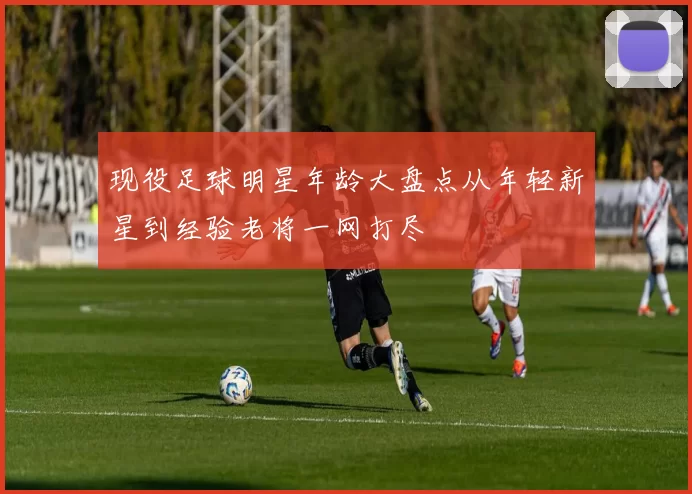 现役足球明星年龄大盘点从年轻新星到经验老将一网打尽