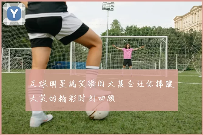足球明星搞笑瞬间大集合让你捧腹大笑的精彩时刻回顾