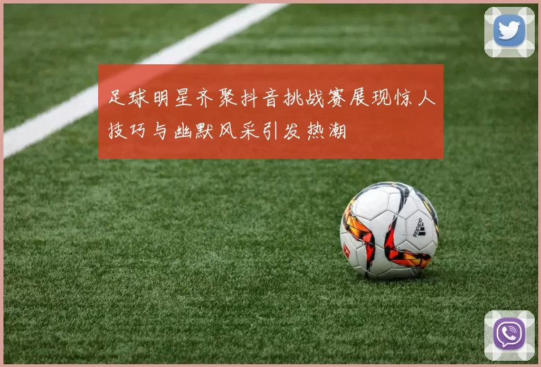 足球明星齐聚抖音挑战赛展现惊人技巧与幽默风采引发热潮