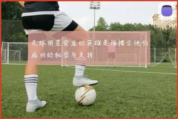 足球明星背后的英雄是谁揭示他们成功的秘密与支持