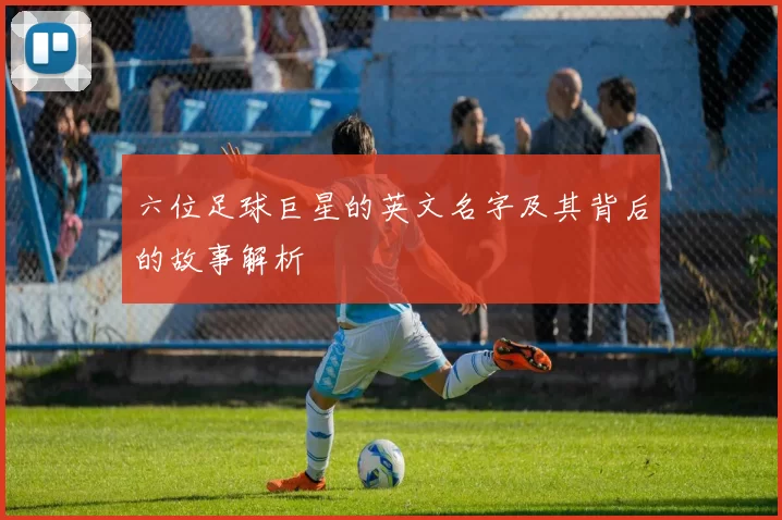 六位足球巨星的英文名字及其背后的故事解析
