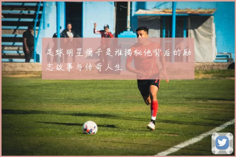 足球明星瘸子是谁揭秘他背后的励志故事与传奇人生