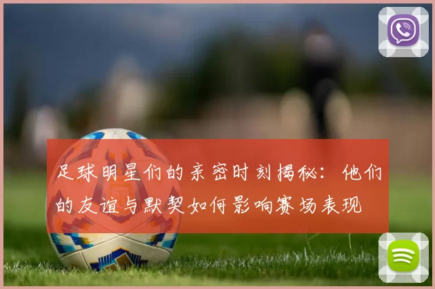 足球明星们的亲密时刻揭秘：他们的友谊与默契如何影响赛场表现