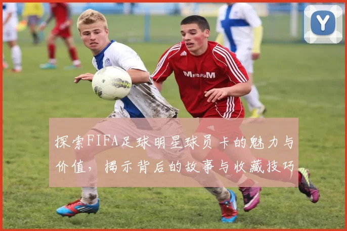 探索FIFA足球明星球员卡的魅力与价值，揭示背后的故事与收藏技巧