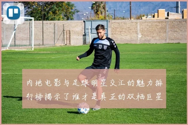 内地电影与足球明星交汇的魅力排行榜揭示了谁才是真正的双栖巨星