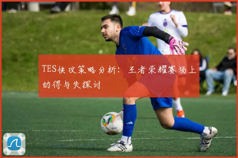 TES快攻策略分析：王者荣耀赛场上的得与失探讨