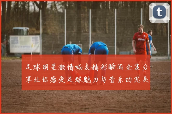 足球明星激情喊麦精彩瞬间全集分享让你感受足球魅力与音乐的完美结合