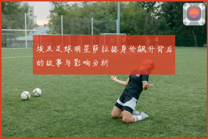 埃及足球明星萨拉赫身价飙升背后的故事与影响分析