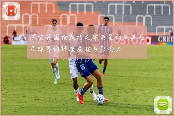 探索英国伦敦的足球明星们及其在足球界的辉煌成就与影响力