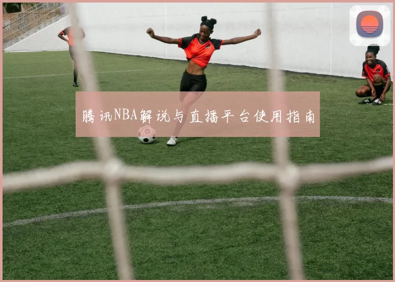 腾讯NBA解说与直播平台使用指南