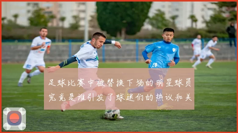 足球比赛中被替换下场的明星球员究竟是谁引发了球迷们的热议和关注