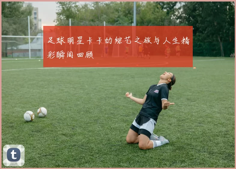 足球明星卡卡的综艺之旅与人生精彩瞬间回顾