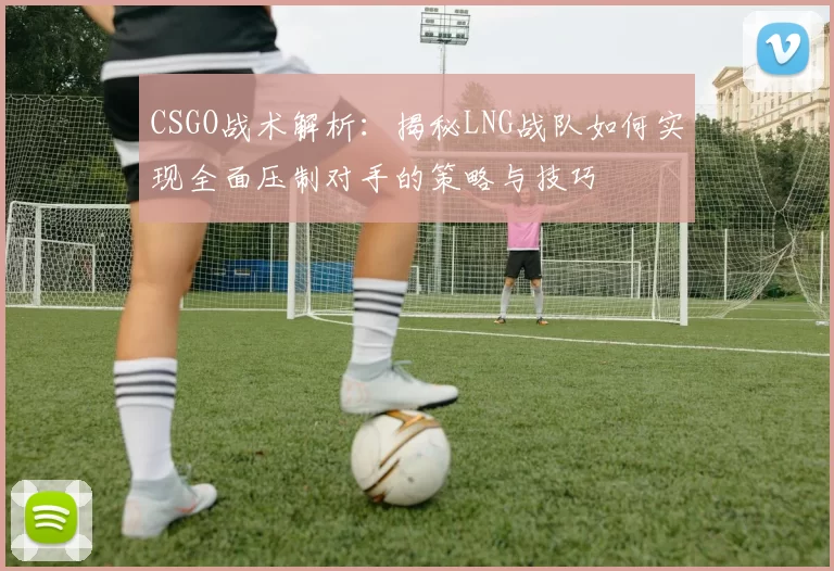 CSGO战术解析：揭秘LNG战队如何实现全面压制对手的策略与技巧