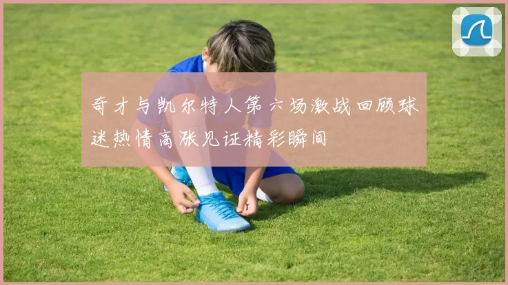 奇才与凯尔特人第六场激战回顾球迷热情高涨见证精彩瞬间