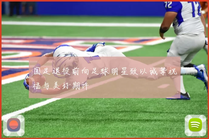 国足退役前向足球明星致以诚挚祝福与美好期许